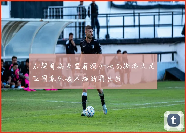东契奇减重显著提升状态斯洛文尼亚国家队战术焕新再出发