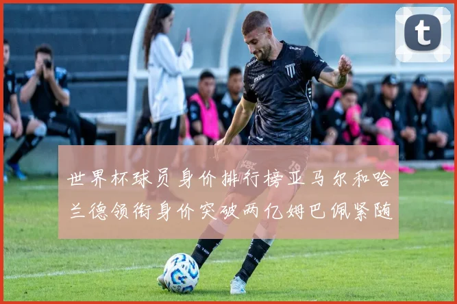 世界杯球员身价排行榜亚马尔和哈兰德领衔身价突破两亿姆巴佩紧随其后