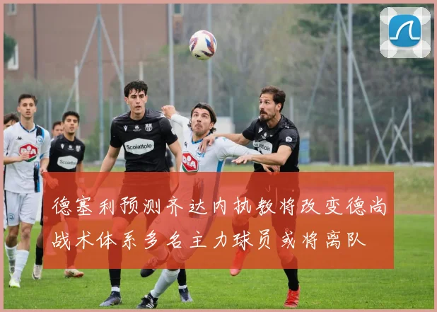 德塞利预测齐达内执教将改变德尚战术体系多名主力球员或将离队