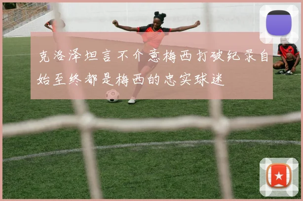 克洛泽坦言不介意梅西打破纪录自始至终都是梅西的忠实球迷