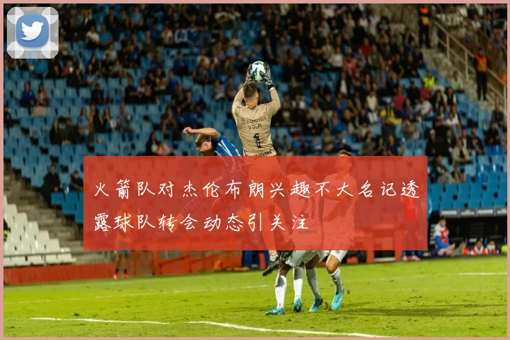 火箭队对杰伦布朗兴趣不大名记透露球队转会动态引关注