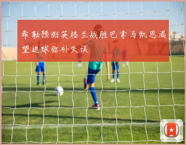 希勒预测英格兰战胜巴拿马凯恩渴望进球弥补失误