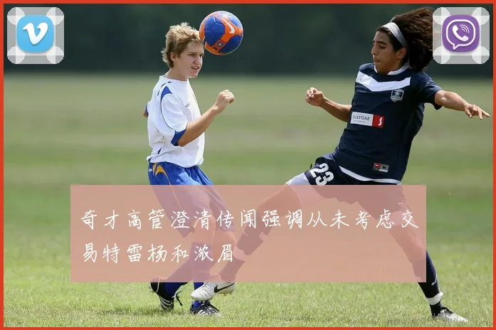 奇才高管澄清传闻强调从未考虑交易特雷杨和浓眉