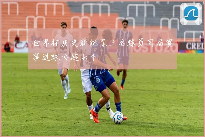 世界杯历史新纪录三名球员同届赛事进球均超七个